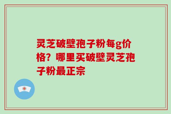 灵芝破壁孢子粉每g价格？哪里买破壁灵芝孢子粉最正宗