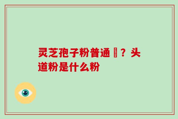 灵芝孢子粉普通廧?头道粉是什么粉-第1张图片-灵芝大师 灵芝孢子粉普通廧?头道粉是什么粉-第1张图片-灵芝大师
