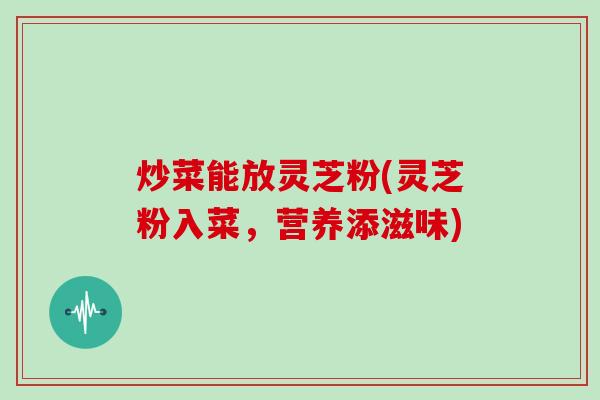 炒菜能放灵芝粉(灵芝粉入菜，营养添滋味)