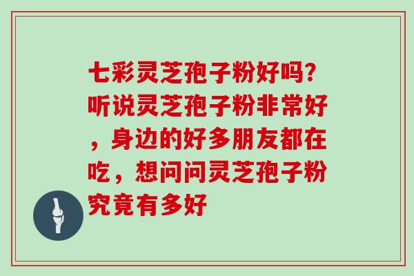 七彩灵芝孢子粉好吗？听说灵芝孢子粉非常好，身边的好多朋友都在吃，想问问灵芝孢子粉究竟有多好