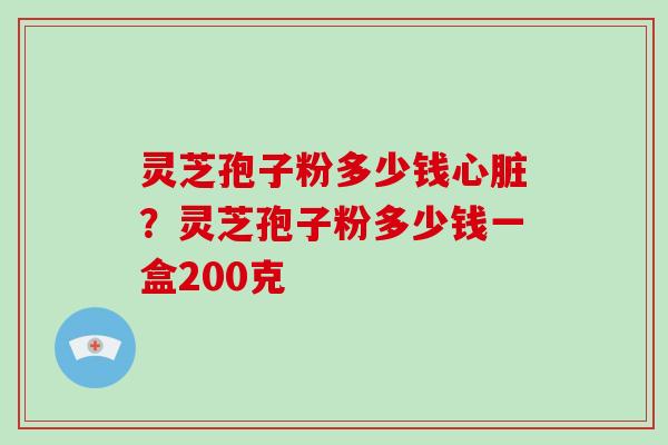 灵芝孢子粉多少钱心脏？灵芝孢子粉多少钱一盒200克
