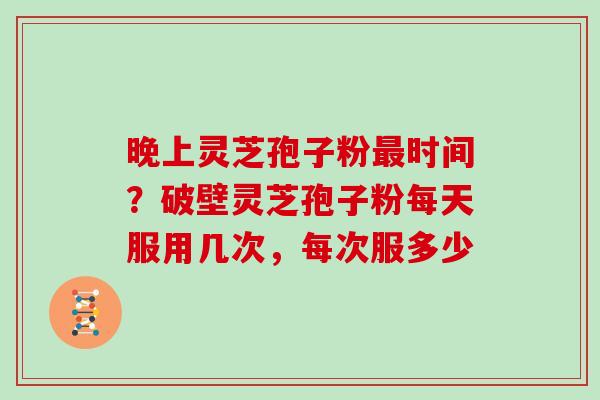 晚上灵芝孢子粉最时间？破壁灵芝孢子粉每天服用几次，每次服多少