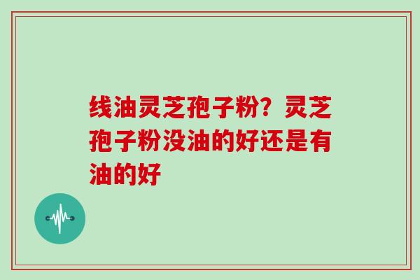 线油灵芝孢子粉？灵芝孢子粉没油的好还是有油的好