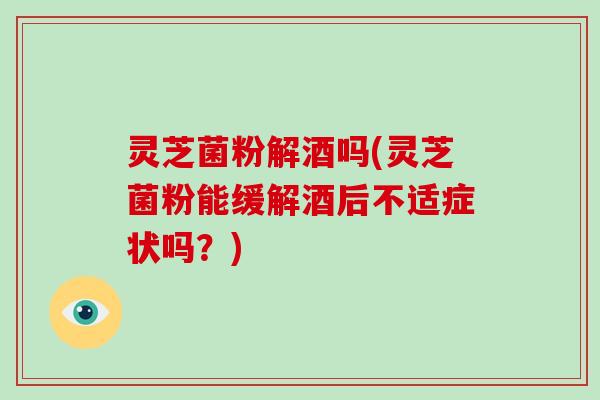 灵芝菌粉解酒吗(灵芝菌粉能缓解酒后不适症状吗?)-第1张图片-灵芝大师 灵芝菌粉解酒吗(灵芝菌粉能缓解酒后不适症状吗?)-第1张图片-灵芝大师