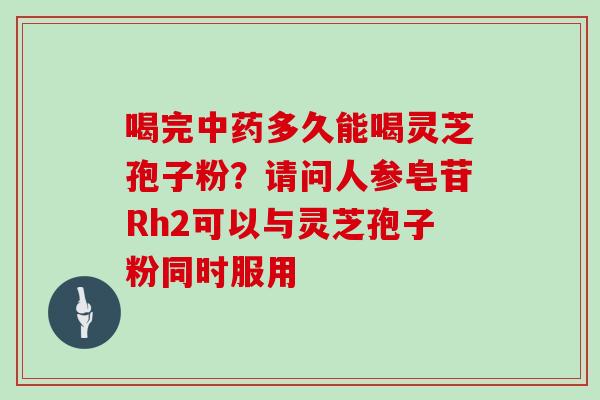 喝完中药多久能喝灵芝孢子粉？请问人参皂苷Rh2可以与灵芝孢子粉同时服用