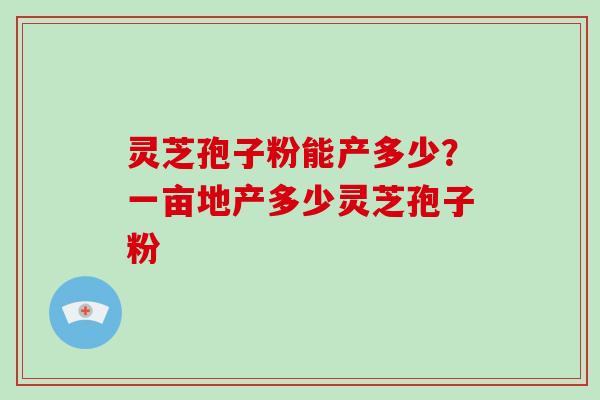 灵芝孢子粉能产多少？一亩地产多少灵芝孢子粉