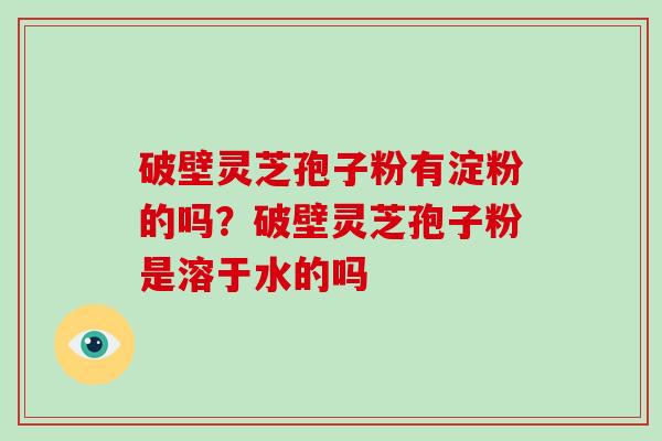破壁灵芝孢子粉有淀粉的吗？破壁灵芝孢子粉是溶于水的吗