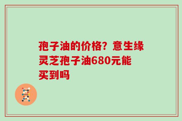 孢子油的价格？意生缘灵芝孢子油680元能买到吗