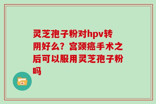 灵芝孢子粉对hpv转阴好么？宫颈癌手术之后可以服用灵芝孢子粉吗