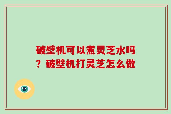 破壁机可以煮灵芝水吗？破壁机打灵芝怎么做
