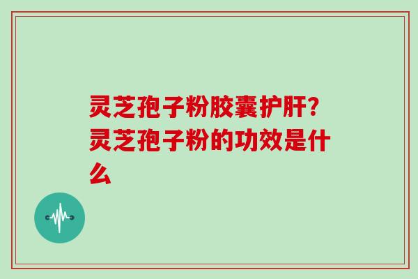 灵芝孢子粉胶囊护肝？灵芝孢子粉的功效是什么