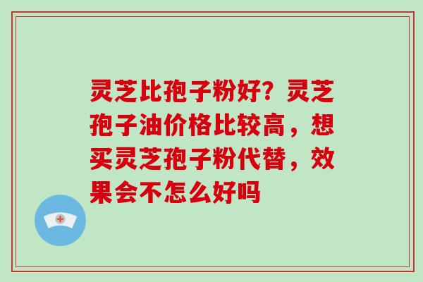 灵芝比孢子粉好?灵芝孢子油价格比较高,想买灵芝孢子粉代替,效果会不怎么好吗-第1张图片-灵芝大师 灵芝比孢子粉好?灵芝孢子油价格比较高,想买灵芝孢子粉代替,效果会不怎么好吗-第1张图片-灵芝大师