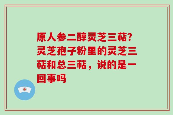 原人参二醇灵芝三萜？灵芝孢子粉里的灵芝三萜和总三萜，说的是一回事吗