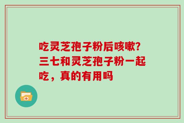 吃灵芝孢子粉后咳嗽？三七和灵芝孢子粉一起吃，真的有用吗