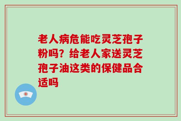 老人病危能吃灵芝孢子粉吗？给老人家送灵芝孢子油这类的保健品合适吗