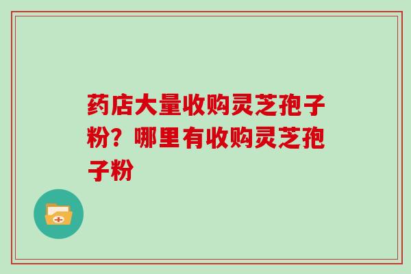 药店大量收购灵芝孢子粉？哪里有收购灵芝孢子粉