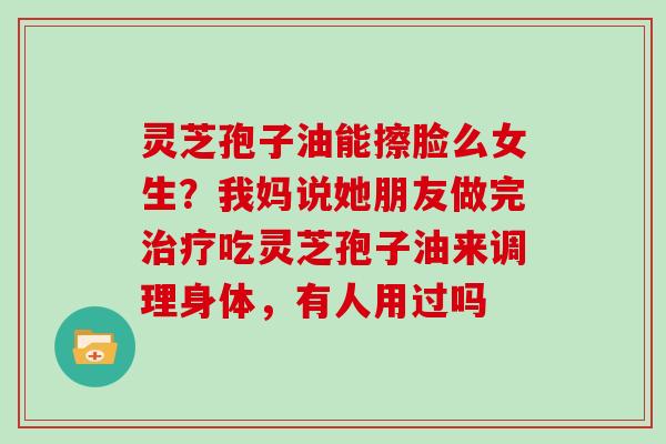 灵芝孢子油能擦脸么女生？我妈说她朋友做完治疗吃灵芝孢子油来调理身体，有人用过吗