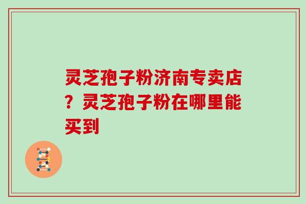 灵芝孢子粉济南专卖店？灵芝孢子粉在哪里能买到