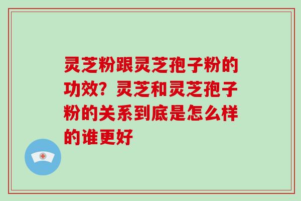 灵芝粉跟灵芝孢子粉的功效？灵芝和灵芝孢子粉的关系到底是怎么样的谁更好