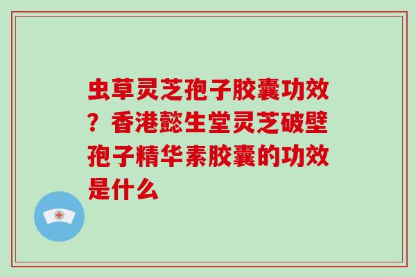 虫草灵芝孢子胶囊功效？香港懿生堂灵芝破壁孢子精华素胶囊的功效是什么