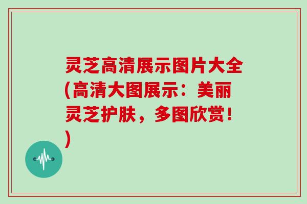 灵芝高清展示图片大全(高清大图展示：美丽灵芝护肤，多图欣赏！)
