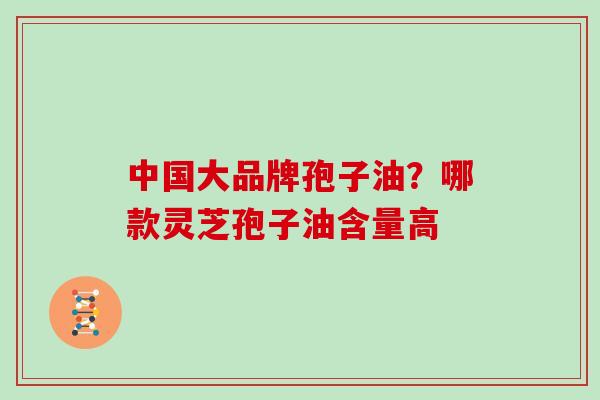 中国大品牌孢子油？哪款灵芝孢子油含量高