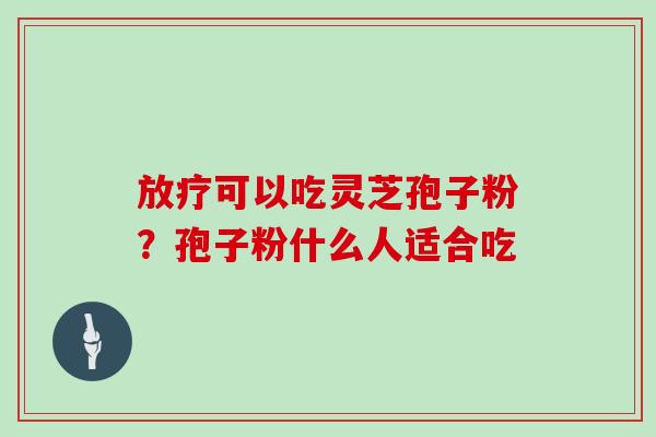放疗可以吃灵芝孢子粉？孢子粉什么人适合吃