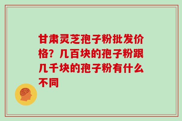 甘肃灵芝孢子粉批发价格？几百块的孢子粉跟几千块的孢子粉有什么不同