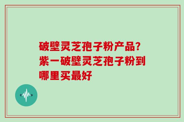 破壁灵芝孢子粉产品？紫一破壁灵芝孢子粉到哪里买最好