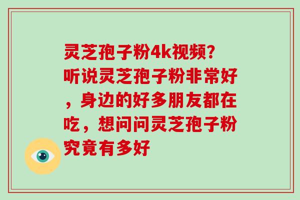 灵芝孢子粉4k视频？听说灵芝孢子粉非常好，身边的好多朋友都在吃，想问问灵芝孢子粉究竟有多好