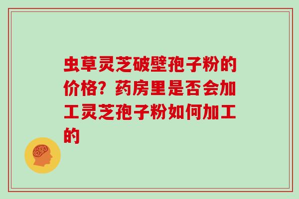 虫草灵芝破壁孢子粉的价格？药房里是否会加工灵芝孢子粉如何加工的