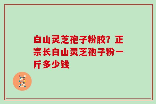 白山灵芝孢子粉胶？正宗长白山灵芝孢子粉一斤多少钱