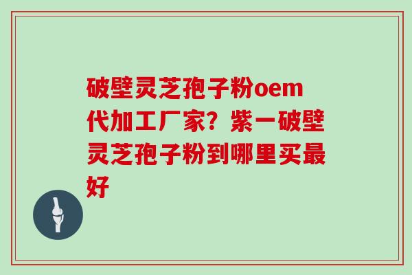 破壁灵芝孢子粉oem代加工厂家？紫一破壁灵芝孢子粉到哪里买最好