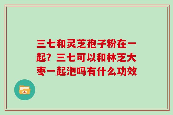 三七和灵芝孢子粉在一起？三七可以和林芝大枣一起泡吗有什么功效