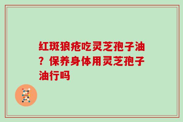红斑狼疮吃灵芝孢子油？保养身体用灵芝孢子油行吗