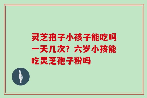 灵芝孢子小孩子能吃吗一天几次？六岁小孩能吃灵芝孢子粉吗