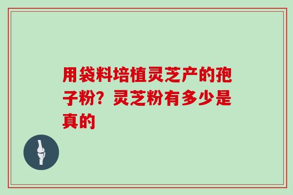 用袋料培植灵芝产的孢子粉？灵芝粉有多少是真的