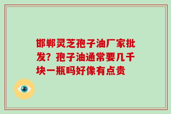 邯郸灵芝孢子油厂家批发？孢子油通常要几千块一瓶吗好像有点贵