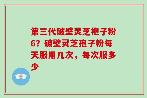 第三代破壁灵芝袍子粉6？破壁灵芝孢子粉每天服用几次，每次服多少-第1张图片-灵芝大师