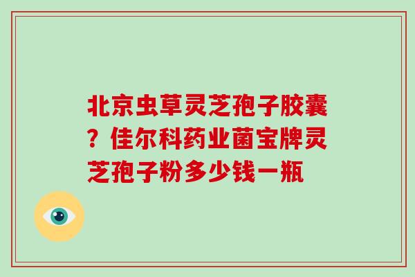 北京虫草灵芝孢子胶囊？佳尔科药业菌宝牌灵芝孢子粉多少钱一瓶