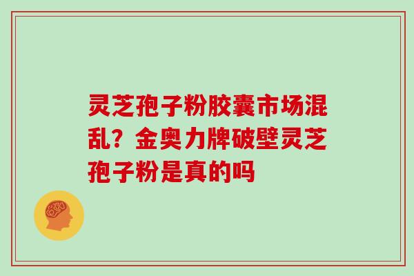 灵芝孢子粉胶囊市场混乱？金奥力牌破壁灵芝孢子粉是真的吗