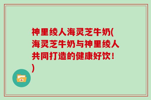 神里绫人海灵芝牛奶(海灵芝牛奶与神里绫人共同打造的健康好饮！)