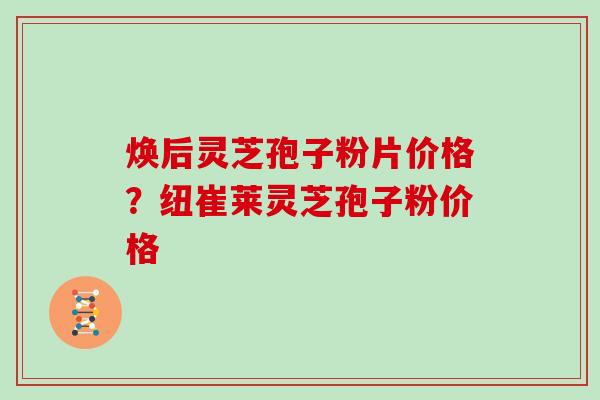 焕后灵芝孢子粉片价格？纽崔莱灵芝孢子粉价格