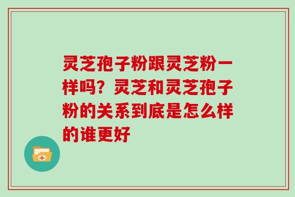 灵芝孢子粉跟灵芝粉一样吗？灵芝和灵芝孢子粉的关系到底是怎么样的谁更好