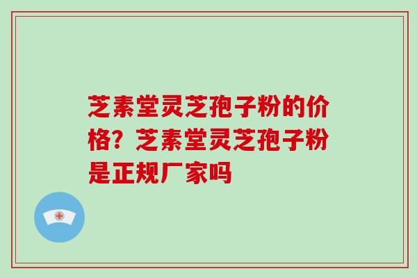芝素堂灵芝孢子粉的价格？芝素堂灵芝孢子粉是正规厂家吗