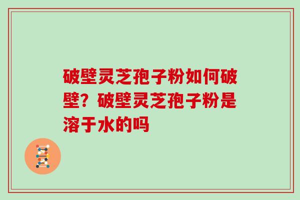 破壁灵芝孢子粉如何破壁？破壁灵芝孢子粉是溶于水的吗