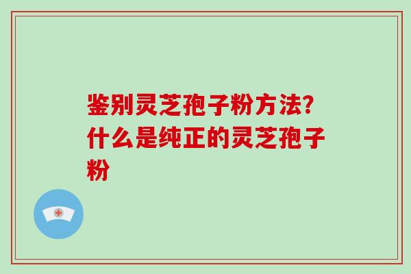 鉴别灵芝孢子粉方法？什么是纯正的灵芝孢子粉
