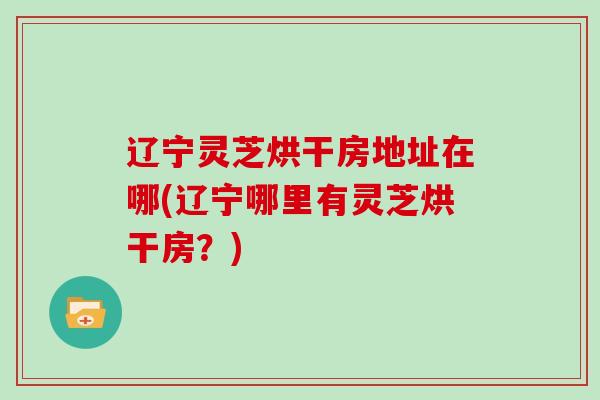辽宁灵芝烘干房地址在哪(辽宁哪里有灵芝烘干房？)