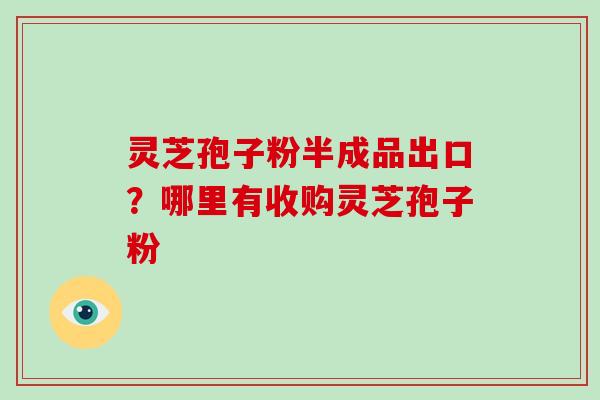灵芝孢子粉半成品出口？哪里有收购灵芝孢子粉