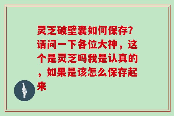 灵芝破壁囊如何保存？请问一下各位大神，这个是灵芝吗我是认真的，如果是该怎么保存起来